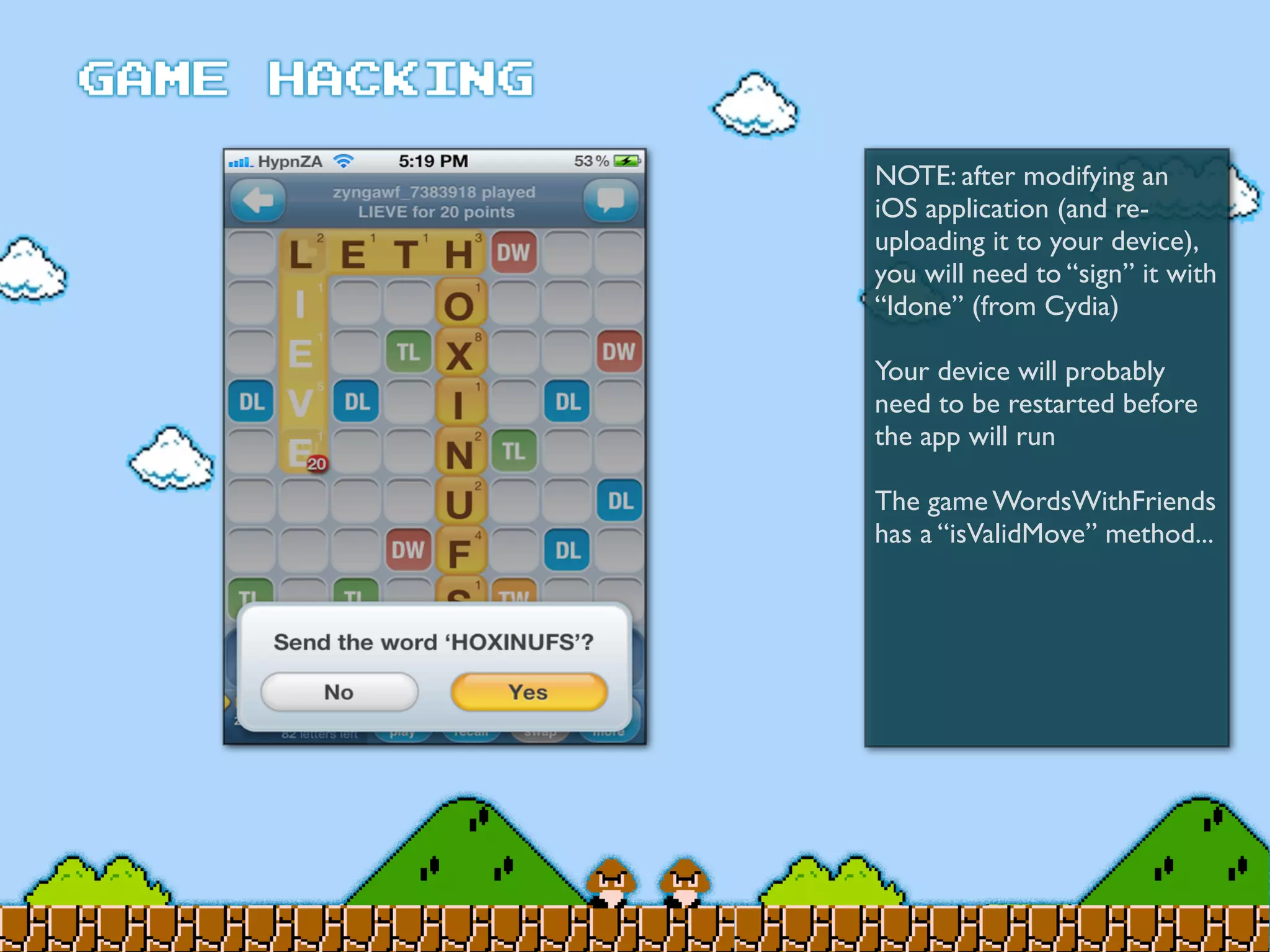 NOTE: after modifying an
iOS application (and re-
uploading it to your device),
you will need to “sign” it with
“ldone” (from Cydia)
Your device will probably
need to be restarted before
the app will run
The game WordsWithFriends
has a “isValidMove” method...
 