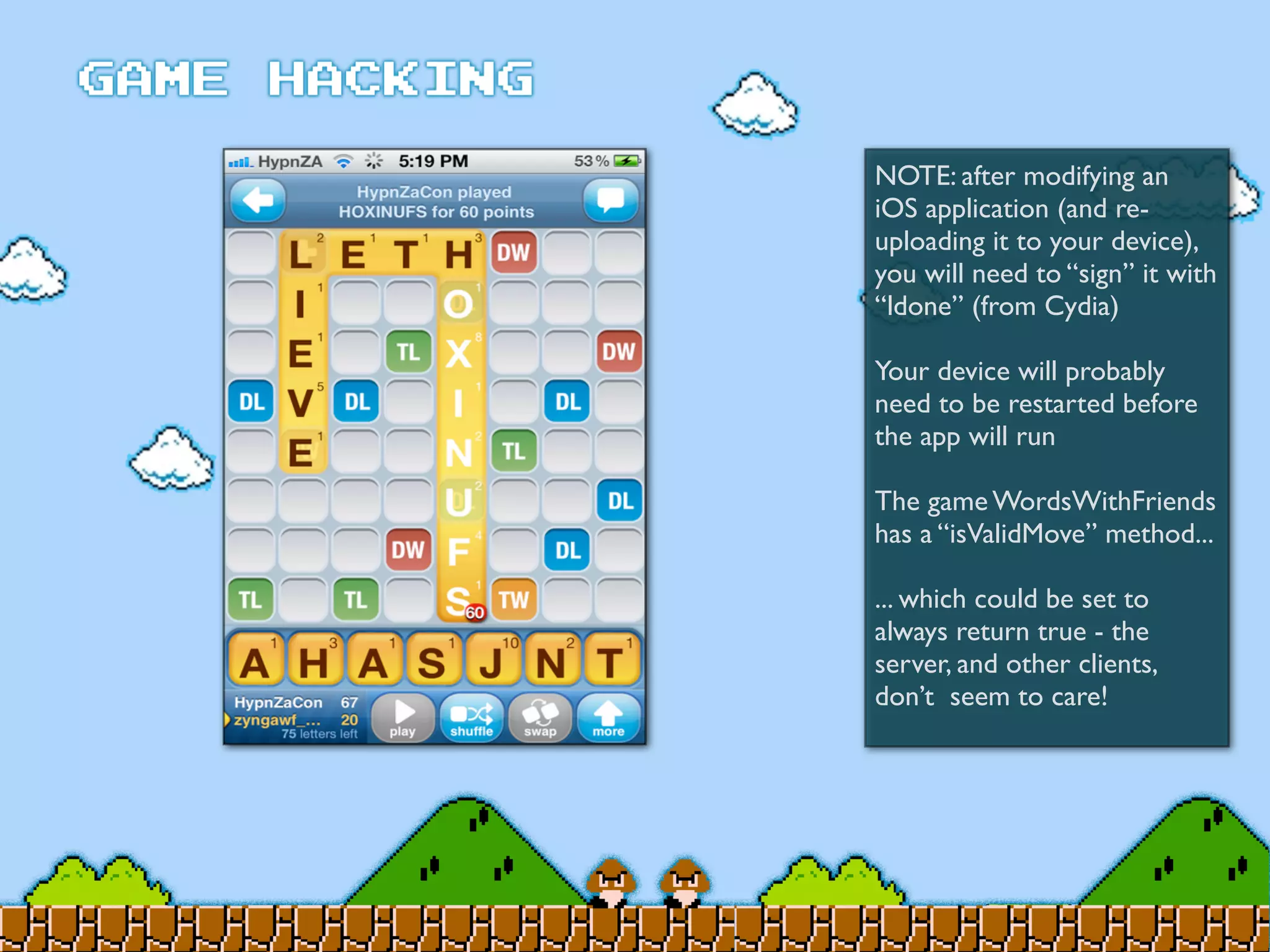 NOTE: after modifying an
iOS application (and re-
uploading it to your device),
you will need to “sign” it with
“ldone” (from Cydia)
Your device will probably
need to be restarted before
the app will run
The game WordsWithFriends
has a “isValidMove” method...
... which could be set to
always return true - the
server, and other clients,
don’t seem to care!
 