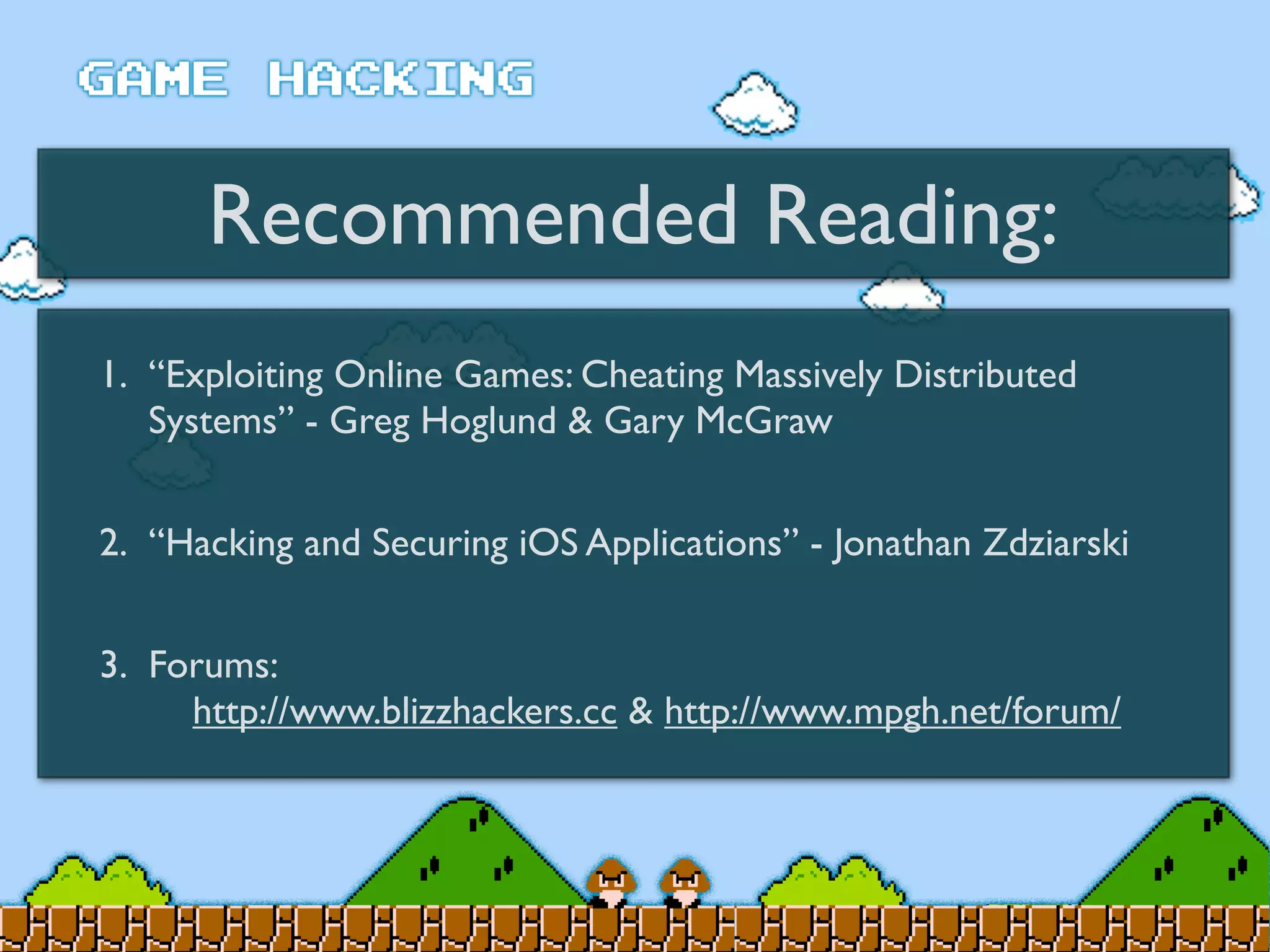 Recommended Reading:
1. “Exploiting Online Games: Cheating Massively Distributed
Systems” - Greg Hoglund & Gary McGraw
2. “Hacking and Securing iOS Applications” - Jonathan Zdziarski
3. Forums:
http://www.blizzhackers.cc & http://www.mpgh.net/forum/
 
