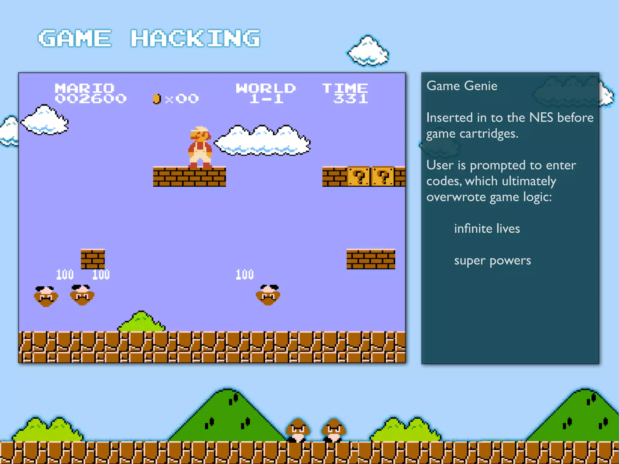 Game Genie
Inserted in to the NES before
game cartridges.
User is prompted to enter
codes, which ultimately
overwrote game logic:
	

 inﬁnite lives
	

 super powers
 