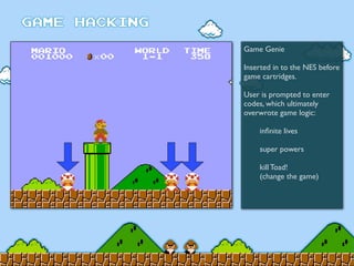 Game Genie
Inserted in to the NES before
game cartridges.
User is prompted to enter
codes, which ultimately
overwrote game logic:
	

 inﬁnite lives
	

 super powers
	

 kill Toad!
	

 (change the game)
 