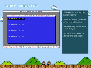 Game Wizard 32 is a DOS
memory scanner
Search for a value (eg: health,
ammo, money) in game
Keep searching for the value,
as is it changes
Find the correct memory
address (trial and error)
 