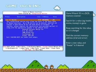 Game Wizard 32 is a DOS
memory scanner
Search for a value (eg: health,
ammo, money) in game
Keep searching for the value,
as is it changes
Find the correct memory
address (trial and error)
Enter a new value, and
“freeze” it if desired
 