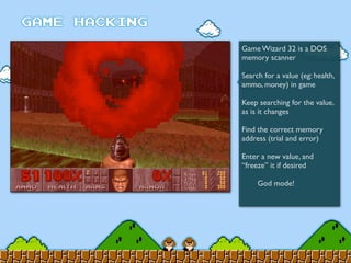 Game Wizard 32 is a DOS
memory scanner
Search for a value (eg: health,
ammo, money) in game
Keep searching for the value,
as is it changes
Find the correct memory
address (trial and error)
Enter a new value, and
“freeze” it if desired
	

 God mode!
 