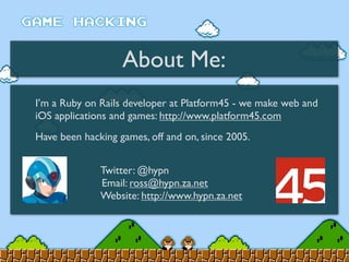 About Me:
I’m a Ruby on Rails developer at Platform45 - we make web and
iOS applications and games: http://www.platform45.com
Have been hacking games, off and on, since 2005.
Twitter: @hypn
Email: ross@hypn.za.net
Website: http://www.hypn.za.net
 