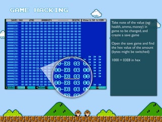 Take note of the value (eg:
health, ammo, money) in
game to be changed, and
create a save game
Open the save game and ﬁnd
the hex value of the amount
(bytes might be switched)
1000 = 03E8 in hex
 