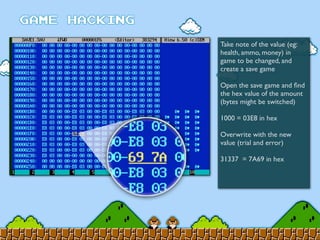 Take note of the value (eg:
health, ammo, money) in
game to be changed, and
create a save game
Open the save game and ﬁnd
the hex value of the amount
(bytes might be switched)
1000 = 03E8 in hex
Overwrite with the new
value (trial and error)
31337 = 7A69 in hex
 