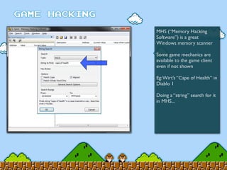 MHS (“Memory Hacking
Software”) is a great
Windows memory scanner
Some game mechanics are
available to the game client
even if not shown
Eg:Wirt’s “Cape of Health” in
Diablo 1
Doing a “string” search for it
in MHS...
 