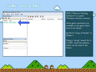 MHS (“Memory Hacking
Software”) is a great
Windows memory scanner
Some game mechanics are
available to the game client
even if not shown
Eg:Wirt’s “Cape of Health” in
Diablo 1
Doing a “string” search for it
in MHS... ﬁnds the address,
which can be read in the
future.
 