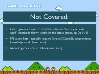 Not Covered:
• Latest games - I want to avoid lawsuits and “history repeats
itself” (methods shown work for the latest games, eg: DotA 2)
• FPS (aim) Bots - typically require DirectX/OpenGL programming
knowledge (and I have none)
• Android games - I’m an iPhone user, sorry!
 