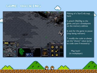 Making of a StarCraft map
hack:
5. attach OllyDbg to the
game, and put a breakpoint
on the memory address
6. wait for the game to pause
(map being redrawn)
7. modify the code to always
set the “shown” value (jump
to code cave if necessary)
	

 Map hack!
(in multiplayer)
 