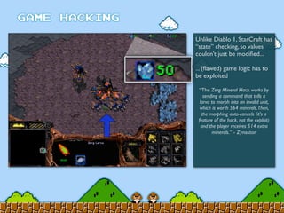 Unlike Diablo 1, StarCraft has
“state” checking, so values
couldn’t just be modiﬁed...
... (ﬂawed) game logic has to
be exploited
“The Zerg Mineral Hack works by
sending a command that tells a
larva to morph into an invalid unit,
which is worth 564 minerals.Then,
the morphing auto-cancels (it's a
feature of the hack, not the exploit)
and the player receives 514 extra
minerals.” - Zynastor
 