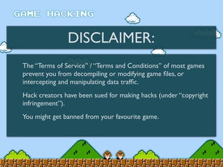 DISCLAIMER:
The “Terms of Service” / “Terms and Conditions” of most games
prevent you from decompiling or modifying game ﬁles, or
intercepting and manipulating data trafﬁc.
Hack creators have been sued for making hacks (under “copyright
infringement”).
You might get banned from your favourite game.
 