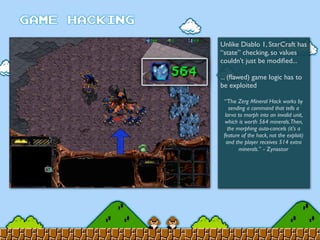 Unlike Diablo 1, StarCraft has
“state” checking, so values
couldn’t just be modiﬁed...
... (ﬂawed) game logic has to
be exploited
“The Zerg Mineral Hack works by
sending a command that tells a
larva to morph into an invalid unit,
which is worth 564 minerals.Then,
the morphing auto-cancels (it's a
feature of the hack, not the exploit)
and the player receives 514 extra
minerals.” - Zynastor
 