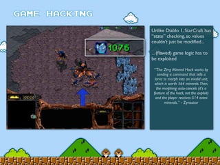 Unlike Diablo 1, StarCraft has
“state” checking, so values
couldn’t just be modiﬁed...
... (ﬂawed) game logic has to
be exploited
“The Zerg Mineral Hack works by
sending a command that tells a
larva to morph into an invalid unit,
which is worth 564 minerals.Then,
the morphing auto-cancels (it's a
feature of the hack, not the exploit)
and the player receives 514 extra
minerals.” - Zynastor
 