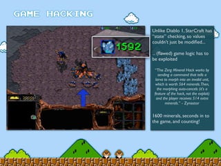 Unlike Diablo 1, StarCraft has
“state” checking, so values
couldn’t just be modiﬁed...
... (ﬂawed) game logic has to
be exploited
1600 minerals, seconds in to
the game, and counting!
“The Zerg Mineral Hack works by
sending a command that tells a
larva to morph into an invalid unit,
which is worth 564 minerals.Then,
the morphing auto-cancels (it's a
feature of the hack, not the exploit)
and the player receives 514 extra
minerals.” - Zynastor
 