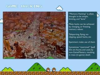 “Memory Hacking” is often
thought to be simple,
limiting, and “lame”
Many hacks can be achieved
by changing, or freezing,
memory values:
Teleporting, ﬂying, no-
clipping, speed hacks, etc
Spammers make use of them
Sometimes “restricted” Spell
IDs are found, and used, by
non-GameMasters, resulting
in mass (in-game) death
 