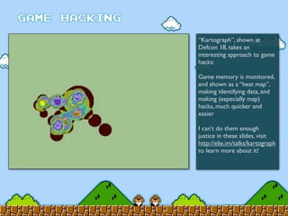 “Kartograph”, shown at
Defcon 18, takes an
interesting approach to game
hacks:
Game memory is monitored,
and shown as a “heat map”,
making identifying data, and
making (especially map)
hacks, much quicker and
easier
I can’t do them enough
justice in these slides, visit
http://elie.im/talks/kartograph
to learn more about it!
 
