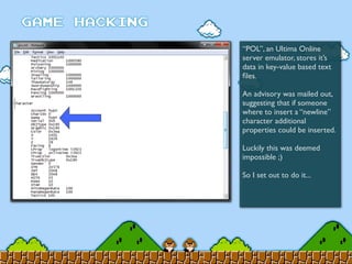 “POL”, an Ultima Online
server emulator, stores it’s
data in key-value based text
ﬁles.
An advisory was mailed out,
suggesting that if someone
where to insert a “newline”
character additional
properties could be inserted.
Luckily this was deemed
impossible ;)
So I set out to do it...
 