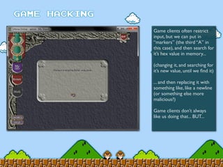 Game clients often restrict
input, but we can put in
“markers” (the third “A” in
this case), and then search for
it’s hex value in memory...
(changing it, and searching for
it’s new value, until we ﬁnd it)
... and then replacing it with
something like, like a newline
(or something else more
malicious?)
Game clients don’t always
like us doing that... BUT...
 