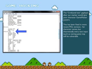 The “CmdLevel test” payload
after our marker would give
your character GameMaster
powers.
This has been ﬁxed in more
recent POL versions - for
character names, but
theoretically every text input
(such as naming pets) may
still be vulnerable
 
