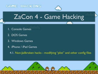 ZaCon 4 - Game Hacking
1. Console Games
2. DOS Games
3. Windows Games
4. iPhone / iPad Games
4.1. Non-Jailbroken hacks - modifying “plist” and other conﬁg ﬁles
 