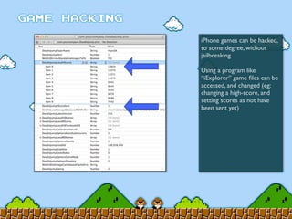 iPhone games can be hacked,
to some degree, without
jailbreaking
Using a program like
“iExplorer” game ﬁles can be
accessed, and changed (eg:
changing a high-score, and
setting scores as not have
been sent yet)
 