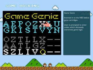 Game Genie
Inserted in to the NES before
game cartridges.
User is prompted to enter
codes, which ultimately
overwrote game logic:
 