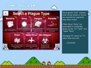 Some games “lock” content
until certain levels or scores
are reached (or payments
have been made)
Often these “locks” are
controlled in conﬁg ﬁles
(look out for “ini”,“plist” and
“sqlite” ﬁles!)
Changing “0” values to “1”s
often does the trick
	

 Unlocked!
 