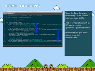 Tools like Burp Suite, and
mitmproxy, can be used to
intercept game trafﬁc
And re-write values, such as
XP, gold, scores, or
“premium” (paid-for) credits
mitmproxy lets you write
scripts to do this
automatically
 