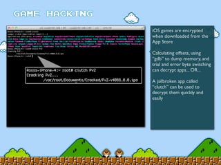 iOS games are encrypted
when downloaded from the
App Store
Calculating offsets, using
“gdb” to dump memory, and
trial and error byte switching
can decrypt apps... OR...
A jailbroken app called
“clutch” can be used to
decrypt them quickly and
easily
 