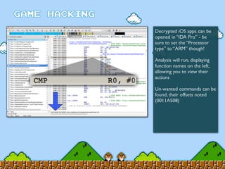 Decrypted iOS apps can be
opened in “IDA Pro” - be
sure to set the “Processor
type” to “ARM” though!
Analysis will run, displaying
function names on the left,
allowing you to view their
actions
Un-wanted commands can be
found, their offsets noted
(0011A508)
 
