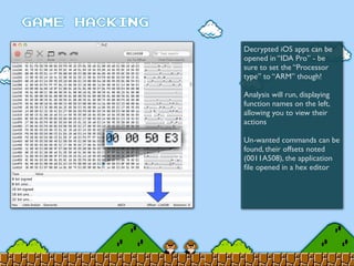 Decrypted iOS apps can be
opened in “IDA Pro” - be
sure to set the “Processor
type” to “ARM” though!
Analysis will run, displaying
function names on the left,
allowing you to view their
actions
Un-wanted commands can be
found, their offsets noted
(0011A508), the application
ﬁle opened in a hex editor
 