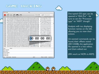Decrypted iOS apps can be
opened in “IDA Pro” - be
sure to set the “Processor
type” to “ARM” though!
Analysis will run, displaying
function names on the left,
allowing you to view their
actions
Un-wanted commands can be
found, their offsets noted
(0011A508), the application
ﬁle opened in a hex editor,
and them edited out
(00’s work as NOPs in ARM)
 