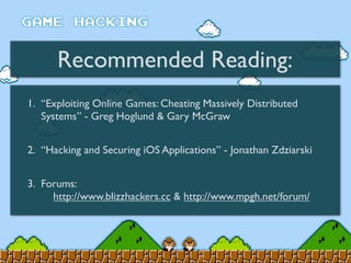 Recommended Reading:
1. “Exploiting Online Games: Cheating Massively Distributed
Systems” - Greg Hoglund & Gary McGraw
2. “Hacking and Securing iOS Applications” - Jonathan Zdziarski
3. Forums:
http://www.blizzhackers.cc & http://www.mpgh.net/forum/
 