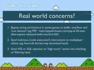 Real world concerns?
1. Bypass string terminators in saved games to buffer overﬂow and
root devices? (eg: PSP - http://pspslimhacks.com/psp-6-20-save-
data-exploit-released-hello-world-6-20/)
2. Send malicious (code execution?) instructions to multiplayer
clients (eg: Starcraft forced map download hack)
3. Send XSS or SQL injection to “high score” severs not checking
or ﬁltering input
 