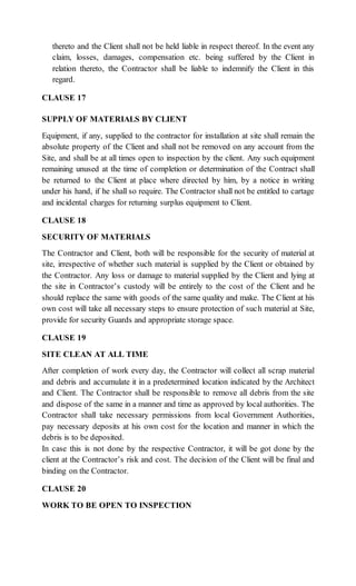 thereto and the Client shall not be held liable in respect thereof. In the event any
claim, losses, damages, compensation etc. being suffered by the Client in
relation thereto, the Contractor shall be liable to indemnify the Client in this
regard.
CLAUSE 17
SUPPLY OF MATERIALS BY CLIENT
Equipment, if any, supplied to the contractor for installation at site shall remain the
absolute property of the Client and shall not be removed on any account from the
Site, and shall be at all times open to inspection by the client. Any such equipment
remaining unused at the time of completion or determination of the Contract shall
be returned to the Client at place where directed by him, by a notice in writing
under his hand, if he shall so require. The Contractor shall not be entitled to cartage
and incidental charges for returning surplus equipment to Client.
CLAUSE 18
SECURITY OF MATERIALS
The Contractor and Client, both will be responsible for the security of material at
site, irrespective of whether such material is supplied by the Client or obtained by
the Contractor. Any loss or damage to material supplied by the Client and lying at
the site in Contractor’s custody will be entirely to the cost of the Client and he
should replace the same with goods of the same quality and make. The Client at his
own cost will take all necessary steps to ensure protection of such material at Site,
provide for security Guards and appropriate storage space.
CLAUSE 19
SITE CLEAN AT ALL TIME
After completion of work every day, the Contractor will collect all scrap material
and debris and accumulate it in a predetermined location indicated by the Architect
and Client. The Contractor shall be responsible to remove all debris from the site
and dispose of the same in a manner and time as approved by local authorities. The
Contractor shall take necessary permissions from local Government Authorities,
pay necessary deposits at his own cost for the location and manner in which the
debris is to be deposited.
In case this is not done by the respective Contractor, it will be got done by the
client at the Contractor’s risk and cost. The decision of the Client will be final and
binding on the Contractor.
CLAUSE 20
WORK TO BE OPEN TO INSPECTION
 