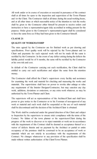 All work under or in course of execution or executed in pursuance of the contract
shall at all times be open to the inspection and supervision of the Town Planner
and /or the Client. The Contractor shall at all times during the usual working hours,
and at all other times at which reasonable notice of the intention to visit the works
shall be given to the Contractor either himself be present to receive orders and
instruction or have a representative/agent duly accredited in writing present for the
purpose. Order given to the Contractor’s representative/agent shall be considered
to have the same force as if they had been given to the Contractor himself.
CLAUSE 21
QUALITY OF WORKMANSHIP
The rates agreed by the Contractor are for finished work as per drawing and
specifications. Poor quality work will be rejected by the Town planner and /or
Client and payments for such rejected work will not be made till the same is
rectified by the Contractor. In the event of any defect arising during the defects the
liability period would be of 6 months, the same will be rectified by the Contractor
at his own risk and cost.
In default of the Contractor carrying out such rectification, the Client shall be
entitled to carry out such rectification and adjust the same from the retention
money.
The Contractor shall afford the Client’s supervisors every facility and assistance
for examining the work and material for checking and measuring the works and
materials. The supervisions shall have no power to revoke alter enlarge or relax
any requirement of the Interior Designer/Contractor, but may sanction any day
work, additions, deviations or omissions, or any extra work whatever, as may be
authorized by the Town Planner and Client.
The supervisors will act as representatives of the Architect/Client and shall have
power to give notice to the Contractor or to his Foreman of non-approval of any
work or material and such work shall be suspended or the use of such material
shall be discontinued until the decision of the Architect/Client is obtained.
The Work shall be conducted under the general direction of the Client and subject
to Inspection by his supervisors to ensure strict compliance with the terms of the
Contact. No failure of the town planner or his supervisors/Client during the
progress of the work to discover or to reject materials or work not in accordance
with the requirement of this Contract shall be deemed as acceptance thereof or a
waiver of defects therein and no payment by the Architect or partial or entire
occupancy of the premises shall be construed to be an acceptance of work or
materials which are not strictly in accordance with the requirements of this
Contract. No changes whatsoever to any provision of the specification shall be
made without written authorization of the Client/Town Planner.
 