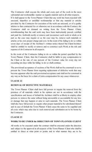 The Contractor shall execute the whole and every part of the work in the most
substantial and workmanlike manner as regards material and in all other respects.
If it shall appear to the Town Planner /Client that any work has been executed with
unsound, imperfect or unskilled workmanship or that any material or articles
provided by the Contractor for execution of the work are unsound, or of a quality
inferior to that contracted for or otherwise not in accordance with the Contract, the
Contractor shall on demand on writing from the Town Planner /Client,
notwithstanding that the said work may have been inadvertently passed, certified
and paid for, forthwith rectify or remove and reconstruct such work in whole or in
part as the case may require or as the case may be, remove such materials or
articles at his own proper charge and cost. In the event of his failing to do so within
seven days of receipt of the Architect’s written notice thereof the Client/Architect
shall be entitled to rectify or remove and re construct such Work at the risk and
expense of eh Contractor in all respects.
In the event of the Contractor failing to do so within the period specified by the
Town Planner /Client, then the Contractor shall be liable to pay compensation to
the Client at the rate of one percent of the Contract value for every day not
exceeding ten days while his failing to do so shall continue.
The provisional acceptance of sections of the Work shall not be construed so as to
prevent the Town Planner from requiring replacement of defective work that may
become apparent after the said provisional acceptance and shall not be construed in
any way as the basis for a claim of extra compensation for any cause whatsoever.
CLAUSE 22
REMOVAL OF DEFECTIVE MATERIALS
The Town Planner /Client shall have full powers to require the removal from the
premises of all materials which in his opinion are not in accordance with the
specifications and incase of default the Architect shall be at liberty to employ other
persons to remove the same without being answerable or accountable for any loss
or damage that may happen or arise to such materials. The Town Planner /Client
shall also have full powers to require other proper material to be substituted thereof
and in case of default the Town Planner /Client cause the same to be supplied and
all costs which may arise due to such removal and substitution are to be borne by
the Contractor.
CLAUSE 23
WORK TO BE UNDER the DIRECTION OF TOWN PLANNER /CLIENT
All works to be executed under the contract shall be executed under the direction
and subject to the approval in all respects of the Town Planner /Client who shall be
entitled to direct at what point or points and in what manner they are to be
 
