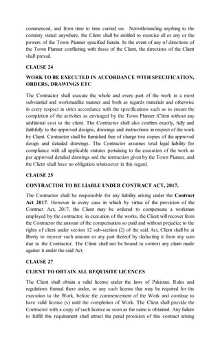 commenced, and from time to time carried on. Notwithstanding anything to the
contrary stated anywhere, the Client shall be entitled to exercise all or any or the
powers of the Town Planner specified herein. In the event of any of directions of
the Town Planner conflicting with those of the Client, the directions of the Client
shall prevail.
CLAUSE 24
WORK TO BE EXECUTED IN ACCORDANCE WITH SPECIFICATION,
ORDERS, DRAWINGS ETC
The Contractor shall execute the whole and every part of the work in a most
substantial and workmanlike manner and both as regards materials and otherwise
in every respect in strict accordance with the specifications such as to ensure the
completion of the activities as envisaged by the Town Planner /Client without any
additional cost to the client. The Contractor shall also confirm exactly, fully and
faithfully to the approved designs, drawings and instructions in respect of the work
by Client. Contractor shall be furnished free of charge two copies of the approved
design and detailed drawings. The Contractor assumes total legal liability for
compliance with all applicable statutes pertaining to the execution of the work as
per approved detailed drawings and the instruction given by the Town Planner, and
the Client shall have no obligation whatsoever in this regard.
CLAUSE 25
CONTRACTOR TO BE LIABLE UNDER CONTRACT ACT, 2017.
The Contractor shall be responsible for any liability arising under the Contract
Act 2017. However in every case in which by virtue of the provision of the
Contract Act, 2017, the Client may be ordered to compensate a workman
employed by the contractor, in execution of the works, the Client will recover from
the Contractor the amount of the compensation so paid and without prejudice to the
rights of client under section 12 sub-section (2) of the said Act, Client shall be at
liberty to recover such amount or any part thereof by deducting it from any sum
due to the Contractor. The Client shall not be bound to context any claim made
against it under the said Act.
CLAUSE 27
CLIENT TO OBTAIN ALL REQUISITE LICENCES
The Client shall obtain a valid license under the laws of Pakistan. Rules and
regulations framed there under, or any such license that may be required for the
execution to the Work, before the commencement of the Work and continue to
have valid license (s) until the completion of Work. The Client shall provide the
Contractor with a copy of such license as soon as the same is obtained. Any failure
to fulfill this requirement shall attract the penal provision of this contract arising
 