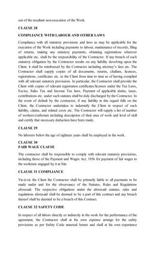 out of the resultant non-execution of the Work.
CLAUSE 28
COMPLIANCE WITH LABOUR AND OTHER LAWS
Compliance with all statutory provisions and laws as may be applicable for the
execution of the Work including payments to labour, maintenance of records, filing
of returns, making any statutory payments, obtaining registrations wherever
applicable etc, shall be the responsibility of the Contractor. If any breach of such
statutory obligation by the Contractor results on any liability devolving upon the
Client, it shall be reimbursed by the Contractor including attorney’s fees etc. The
Contractor shall supply copies of all documents, returns, challans, licences,
registrations, certificates etc. to the Client from time to time as of having complied
with all relevant statutory provisions. In particular, the Contractor shall provide the
Client with copies of relevant registration certificates/licenses under the Tax Laws,
Excise, Sales Tax and Income Tax laws. Payment of applicable duties, taxes,
contributions etc. under such statutes shall be duly discharged by the Contractor. In
the event of default by the contractor, if any liability in this regard falls on the
Client, the Contractor undertakes to indemnify the Client in respect of such
liability, claims, and related costs etc. The Contractor will supply a list of number
of workers/craftsmen including description of their area of work and level of skill
and certify that necessary deduction have been made.
CLAUSE 29
No laborers below the age of eighteen years shall be employed in the work.
CLAUSE 30
FAIR WAGE CLAUSE
The contractor shall be responsible to comply with relevant statutory provisions,
including those of the Payment and Wages Act, 1936 for payment of fair wages to
the workmen engaged by it at Site
CLAUSE 31 COMPLIANCE
Vis-à-vis the Client the Contractor shall be primarily liable to all payments to be
made under and for the observance of the Statutes, Rules and Regulations
aforesaid. The respective obligations under the aforesaid statutes, rules and
regulations aforesaid shall be deemed to be a part of this contract and any breach
thereof shall be deemed to be a breach of this Contract.
CLAUSE 32 SAFETY CODE
In respect of all labors directly or indirectly in the work for the performance of the
agreement, the Contractor shall at his own expense arrange for the safety
provisions as per Safety Code annexed hereto and shall at his own experience
 