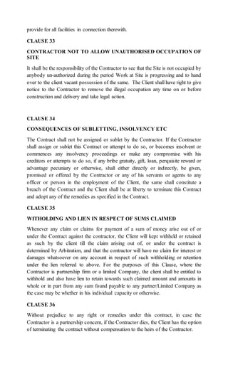 provide for all facilities in connection therewith.
CLAUSE 33
CONTRACTOR NOT TO ALLOW UNAUTHORISED OCCUPATION OF
SITE
It shall be the responsibility of the Contractor to see that the Site is not occupied by
anybody un-authorized during the period Work at Site is progressing and to hand
over to the client vacant possession of the same. The Client shall have right to give
notice to the Contractor to remove the illegal occupation any time on or before
construction and delivery and take legal action.
CLAUSE 34
CONSEQUENCES OF SUBLETTING, INSOLVENCY ETC
The Contract shall not be assigned or sublet by the Contractor. If the Contractor
shall assign or sublet this Contract or attempt to do so, or becomes insolvent or
commences any insolvency proceedings or make any compromise with his
creditors or attempts to do so, if any bribe gratuity, gift, loan, perquisite reward or
advantage pecuniary or otherwise, shall either directly or indirectly, be given,
promised or offered by the Contractor or any of his servants or agents to any
officer or person in the employment of the Client, the same shall constitute a
breach of the Contract and the Client shall be at liberty to terminate this Contract
and adopt any of the remedies as specified in the Contract.
CLAUSE 35
WITHOLDING AND LIEN IN RESPECT OF SUMS CLAIMED
Whenever any claim or claims for payment of a sum of money arise out of or
under the Contract against the contractor, the Client will kept withheld or retained
as such by the client till the claim arising out of, or under the contract is
determined by Arbitration, and that the contractor will have no claim for interest or
damages whatsoever on any account in respect of such withholding or retention
under the lien referred to above. For the purposes of this Clause, where the
Contractor is partnership firm or a limited Company, the client shall be entitled to
withhold and also have lien to retain towards such claimed amount and amounts in
whole or in part from any sum found payable to any partner/Limited Company as
the case may be whether in his individual capacity or otherwise.
CLAUSE 36
Without prejudice to any right or remedies under this contract, in case the
Contractor is a partnership concern, if the Contractor dies, the Client has the option
of terminating the contract without compensation to the heirs of the Contractor.
 