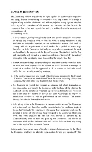 CLAUSE 37 TERMINATION
The Client may without prejudice to his rights against the contractor in respect of
any delay, inferior workmanship or otherwise or to any claims for damage in
respect of any breaches of contract and without prejudice to any right or remedies
under any of the provisions of this contract or otherwise, whether the date for
completion has or has not elapsed, by notice in writing absolutely terminate this
contract in any of
the following cases:
i. If the Contractor, having been given by the Client a notice to rectify, reconstruct
or replace any defective work or that the work is being performed in any
inefficient or otherwise improper or un workmanlike manner, shall omit to
comply with the requirements of such notice for a period of seven days
thereafter, or if the Contractor shall delay or suspend the execution of the work
so that either in the judgment of the Town Planner or Client (which shall be final
and binding) he will be unable to secure completion of the work by the date of
completion or he has already failed to complete the work by that day.
ii. If the Contractor being a company shall pass a resolution or the court shall make
an order that the Company shall be wound up or if a receiver or manager on
behalf of a creditor shall be appointed or if circumstances shall arise which
entitle the court to make a winding up order.
iii. If the Contractorcommits any breach of the terms and condition to this Contact.
When the Contractor has made himself liable for action under any of the cases
aforesaid, the Client at its sole discretion shall have powers:
a) To determine or rescind the contract as aforesaid (of which termination or
rescission notice in writing to the Contractor under the hand of the Client or the
Architect shall be conclusive evidence). Upon such determination or rescission
the Client shall be entitled to invoke the Bank Guarantees in respect of
mobilization advance as well as performance of the contract. The Earnest
Money shall also be forfeited in such a case.
b) After giving notice to be Contractor, to measure up the work of the Contractor
and to take such part thereof as shall be extracted out of his hands and to give it
to another Contractor to complete, in which case 4 any expenses which may be
incurred in excess of which would have been paid to the Contractor if the whole
work had been executed by him (or such amount as certified by the
Architect/client), shall be born and paid by the Contractor. The amount so
determined shall be final and conclusive and shall be deducted from any money
due to him by the Client under this Contract.
In the event of any one or more of the above courses being adopted by the Client,
the Contractor shall have no claim to compensation for any loss sustained by him
 