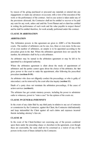 by reason of his giving purchased or procured any materials or entered into any
engagements or made any advances on account, with a view of the execution of the
work or the performance of the contract. And in case action is taken under any of
the provisions aforesaid, the Contractor shall not be entitled to recover or be paid
any sum for any work, unless and until the Town Planner and or client has certified
in writing the performance of such work and the value payable in respect thereof
and he shall be entitled therefore, for work actually performed under this contract.
CLAUSE 38 ARBITRATION
ARBITRATION
The Arbitration powers in this agreement are given to ADR’s of the Honorable
courts. The number of arbitrators can be one, two, three or even more. In the case
of an even number of arbitrators, an umpire is to be appointed according to the
procedure given in the Act. Where the arbitration agreement does not specify the
number, the arbitration shall be by a sole arbitrator.
An arbitrator may be named in the arbitration agreement or may be left to be
appointed by a designated authority.
Where the arbitration agreement is silent about the mode of appointment of
arbitrators and the parties cannot agree about the choice of the arbitrator, the Act
gives power to the court to make the appointment, after following the prescribed
procedure (sections 8-10).
An arbitrator who does not diligently conduct the proceedings, or who is guilty of
misconduct, can be removed by the court after due inquiry (section 11).
Death of a party does not terminate the arbitration proceedings, if the cause of
action survives (section 6).
The arbitrator has got certain statutory powers, including the power to administer
oaths to witnesses, power to “state a case” for the opinion of the courts etc.
CLAUSE 39 GENERAL INDEMNITY
In the event of any claim filed by any third party in relation to any act of omission
or commission by the Contractor, against the Client, the Contractor shall indemnify
and keep indemnified the Client against all such claims and expenses incurred
therein including attorney’s fees etc.
CLAUSE 40
In the event of the Client/Architect not exercising any of the powers conferred
upon them under the preceding clause or elsewhere in the agreement, even though
these are exercisable, the same shall not be construed as a waiver of any of the
powers in the event of future default by the Contractor.
 