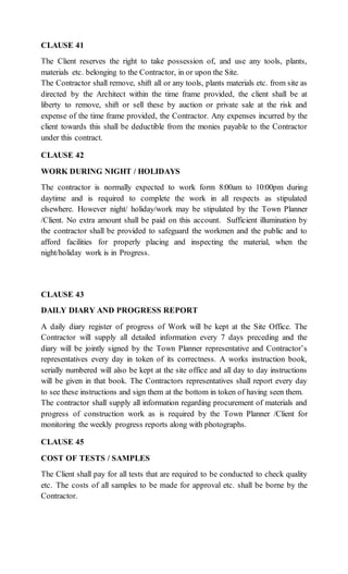 CLAUSE 41
The Client reserves the right to take possession of, and use any tools, plants,
materials etc. belonging to the Contractor, in or upon the Site.
The Contractor shall remove, shift all or any tools, plants materials etc. from site as
directed by the Architect within the time frame provided, the client shall be at
liberty to remove, shift or sell these by auction or private sale at the risk and
expense of the time frame provided, the Contractor. Any expenses incurred by the
client towards this shall be deductible from the monies payable to the Contractor
under this contract.
CLAUSE 42
WORK DURING NIGHT / HOLIDAYS
The contractor is normally expected to work form 8:00am to 10:00pm during
daytime and is required to complete the work in all respects as stipulated
elsewhere. However night/ holiday/work may be stipulated by the Town Planner
/Client. No extra amount shall be paid on this account. Sufficient illumination by
the contractor shall be provided to safeguard the workmen and the public and to
afford facilities for properly placing and inspecting the material, when the
night/holiday work is in Progress.
CLAUSE 43
DAILY DIARY AND PROGRESS REPORT
A daily diary register of progress of Work will be kept at the Site Office. The
Contractor will supply all detailed information every 7 days preceding and the
diary will be jointly signed by the Town Planner representative and Contractor’s
representatives every day in token of its correctness. A works instruction book,
serially numbered will also be kept at the site office and all day to day instructions
will be given in that book. The Contractors representatives shall report every day
to see these instructions and sign them at the bottom in token of having seen them.
The contractor shall supply all information regarding procurement of materials and
progress of construction work as is required by the Town Planner /Client for
monitoring the weekly progress reports along with photographs.
CLAUSE 45
COST OF TESTS / SAMPLES
The Client shall pay for all tests that are required to be conducted to check quality
etc. The costs of all samples to be made for approval etc. shall be borne by the
Contractor.
 