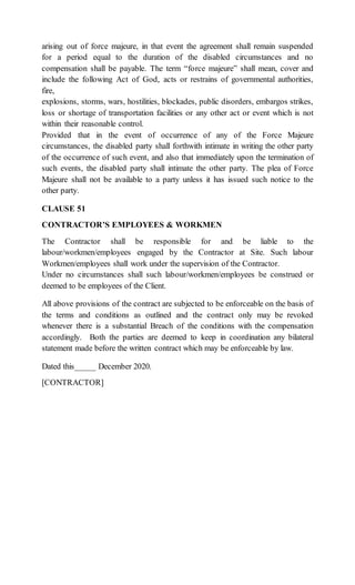 arising out of force majeure, in that event the agreement shall remain suspended
for a period equal to the duration of the disabled circumstances and no
compensation shall be payable. The term “force majeure” shall mean, cover and
include the following Act of God, acts or restrains of governmental authorities,
fire,
explosions, storms, wars, hostilities, blockades, public disorders, embargos strikes,
loss or shortage of transportation facilities or any other act or event which is not
within their reasonable control.
Provided that in the event of occurrence of any of the Force Majeure
circumstances, the disabled party shall forthwith intimate in writing the other party
of the occurrence of such event, and also that immediately upon the termination of
such events, the disabled party shall intimate the other party. The plea of Force
Majeure shall not be available to a party unless it has issued such notice to the
other party.
CLAUSE 51
CONTRACTOR’S EMPLOYEES & WORKMEN
The Contractor shall be responsible for and be liable to the
labour/workmen/employees engaged by the Contractor at Site. Such labour
Workmen/employees shall work under the supervision of the Contractor.
Under no circumstances shall such labour/workmen/employees be construed or
deemed to be employees of the Client.
All above provisions of the contract are subjected to be enforceable on the basis of
the terms and conditions as outlined and the contract only may be revoked
whenever there is a substantial Breach of the conditions with the compensation
accordingly. Both the parties are deemed to keep in coordination any bilateral
statement made before the written contract which may be enforceable by law.
Dated this_____ December 2020.
[CONTRACTOR]
 