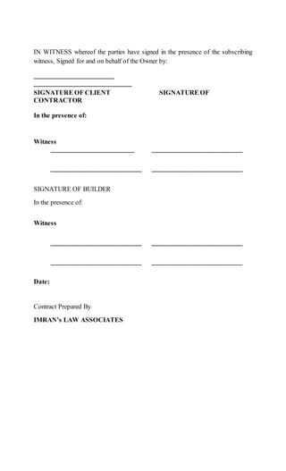 IN WITNESS whereof the parties have signed in the presence of the subscribing
witness, Signed for and on behalf of the Owner by:
_______________________
____________________________
SIGNATURE OF CLIENT SIGNATURE OF
CONTRACTOR
In the presence of:
Witness
_________________________ __________________________
__________________________ __________________________
SIGNATURE OF BUILDER
In the presence of:
Witness
__________________________ __________________________
__________________________ __________________________
Date:
Contract Prepared By
IMRAN’s LAW ASSOCIATES
 