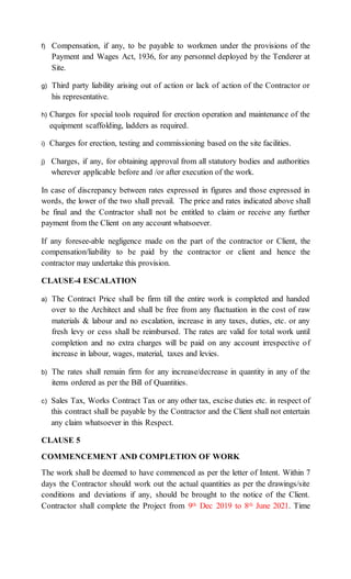 f) Compensation, if any, to be payable to workmen under the provisions of the
Payment and Wages Act, 1936, for any personnel deployed by the Tenderer at
Site.
g) Third party liability arising out of action or lack of action of the Contractor or
his representative.
h) Charges for special tools required for erection operation and maintenance of the
equipment scaffolding, ladders as required.
i) Charges for erection, testing and commissioning based on the site facilities.
j) Charges, if any, for obtaining approval from all statutory bodies and authorities
wherever applicable before and /or after execution of the work.
In case of discrepancy between rates expressed in figures and those expressed in
words, the lower of the two shall prevail. The price and rates indicated above shall
be final and the Contractor shall not be entitled to claim or receive any further
payment from the Client on any account whatsoever.
If any foresee-able negligence made on the part of the contractor or Client, the
compensation/liability to be paid by the contractor or client and hence the
contractor may undertake this provision.
CLAUSE-4 ESCALATION
a) The Contract Price shall be firm till the entire work is completed and handed
over to the Architect and shall be free from any fluctuation in the cost of raw
materials & labour and no escalation, increase in any taxes, duties, etc. or any
fresh levy or cess shall be reimbursed. The rates are valid for total work until
completion and no extra charges will be paid on any account irrespective of
increase in labour, wages, material, taxes and levies.
b) The rates shall remain firm for any increase/decrease in quantity in any of the
items ordered as per the Bill of Quantities.
c) Sales Tax, Works Contract Tax or any other tax, excise duties etc. in respect of
this contract shall be payable by the Contractor and the Client shall not entertain
any claim whatsoever in this Respect.
CLAUSE 5
COMMENCEMENT AND COMPLETION OF WORK
The work shall be deemed to have commenced as per the letter of Intent. Within 7
days the Contractor should work out the actual quantities as per the drawings/site
conditions and deviations if any, should be brought to the notice of the Client.
Contractor shall complete the Project from 9th Dec 2019 to 8th June 2021. Time
 