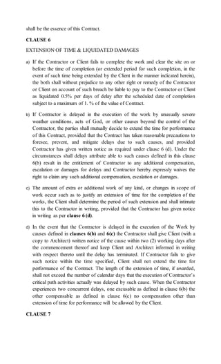 shall be the essence of this Contract.
CLAUSE 6
EXTENSION OF TIME & LIQUIDATED DAMAGES
a) If the Contractor or Client fails to complete the work and clear the site on or
before the time of completion (or extended period for such completion, in the
event of such time being extended by the Client in the manner indicated herein),
the both shall without prejudice to any other right or remedy of the Contractor
or Client on account of such breach be liable to pay to the Contractor or Client
as liquidated 0.5% per days of delay after the scheduled date of completion
subject to a maximum of 1. % of the value of Contract.
b) If Contractor is delayed in the execution of the work by unusually severe
weather conditions, acts of God, or other causes beyond the control of the
Contractor, the parties shall mutually decide to extend the time for performance
of this Contract, provided that the Contract has taken reasonable precautions to
foresee, prevent, and mitigate delays due to such causes, and provided
Contractor has given written notice as required under clause 6 (d). Under the
circumstances shall delays attribute able to such causes defined in this clause
6(b) result in the entitlement of Contractor to any additional compensation,
escalation or damages for delays and Contractor hereby expressly waives the
right to claim any such additional compensation, escalation or damages.
c) The amount of extra or additional work of any kind, or changes in scope of
work occur such as to justify an extension of time for the completion of the
works, the Client shall determine the period of such extension and shall intimate
this to the Contractor in writing, provided that the Contractor has given notice
in writing as per clause 6 (d).
d) In the event that the Contractor is delayed in the execution of the Work by
causes defined in clauses 6(b) and 6(c) the Contractor shall give Client (with a
copy to Architect) written notice of the cause within two (2) working days after
the commencement thereof and keep Client and Architect informed in writing
with respect thereto until the delay has terminated. If Contractor fails to give
such notice within the time specified, Client shall not extend the time for
performance of the Contract. The length of the extension of time, if awarded,
shall not exceed the number of calendar days that the execution of Contractor’s
critical path activities actually was delayed by such cause. When the Contractor
experiences two concurrent delays, one excusable as defined in clause 6(b) the
other compensable as defined in clause 6(c) no compensation other than
extension of time for performance will be allowed by the Client.
CLAUSE 7
 