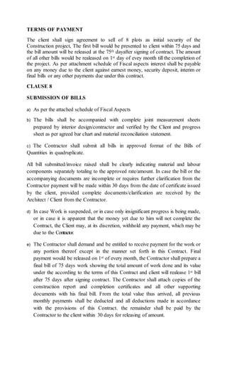 TERMS OF PAYMENT
The client shall sign agreement to sell of 8 plots as initial security of the
Construction project, The first bill would be presented to client within 75 days and
the bill amount will be released at the 75th dayafter signing of contract. The amount
of all other bills would be realeased on 1st day of evey month till the completion of
the project. As per attachment schedule of Fiscal aspects interest shall be payable
on any money due to the client against earnest money, security deposit, interim or
final bills or any other payments due under this contract.
CLAUSE 8
SUBMISSION OF BILLS
a) As per the attached schedule of Fiscal Aspects
b) The bills shall be accompanied with complete joint measurement sheets
prepared by interior design/contractor and verified by the Client and progress
sheet as per agreed bar chart and material reconciliation statement.
c) The Contractor shall submit all bills in approved format of the Bills of
Quantities in quadruplicate.
All bill submitted/invoice raised shall be clearly indicating material and labour
components separately totaling to the approved rate/amount. In case the bill or the
accompanying documents are incomplete or requires further clarification from the
Contractor payment will be made within 30 days from the date of certificate issued
by the client, provided complete documents/clarification are received by the
Architect / Client from the Contractor.
d) In case Work is suspended, or in case only insignificant progress is being made,
or in case it is apparent that the money yet due to him will not complete the
Contract, the Client may, at its discretion, withhold any payment, which may be
due to the Contractor.
e) The Contractor shall demand and be entitled to receive payment for the work or
any portion thereof except in the manner set forth in this Contract. Final
payment would be released on 1st of every month, the Contractor shall prepare a
final bill of 75 days work showing the total amount of work done and its value
under the according to the terms of this Contract and client will realease 1st bill
after 75 days after signing contract. The Contractor shall attach copies of the
construction report and completion certificates and all other supporting
documents with his final bill. From the total value thus arrived, all previous
monthly payments shall be deducted and all deductions made in accordance
with the provisions of this Contract. the remainder shall be paid by the
Contractor to the client within 30 days for releasing of amount.
 